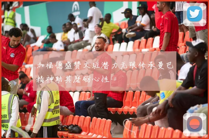 加福德盛赞文班潜力无限传承曼巴精神助其磨砺心性