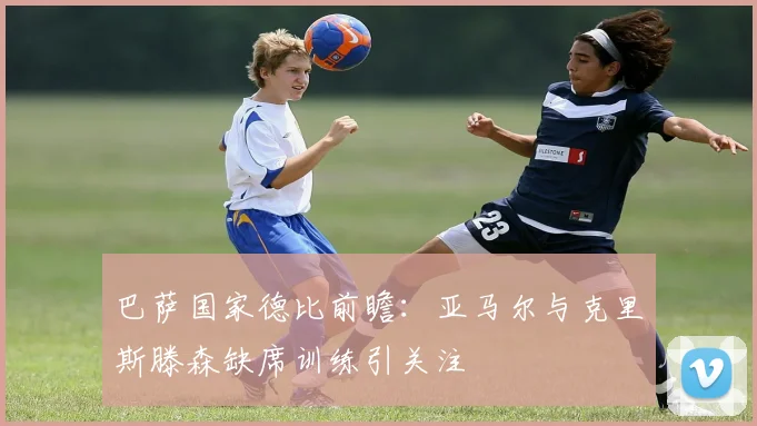 巴萨国家德比前瞻：亚马尔与克里斯滕森缺席训练引关注