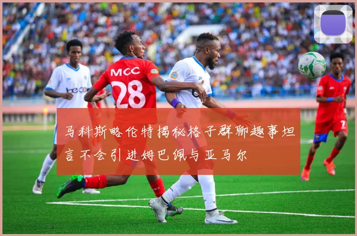 马科斯略伦特揭秘格子群聊趣事坦言不会引进姆巴佩与亚马尔