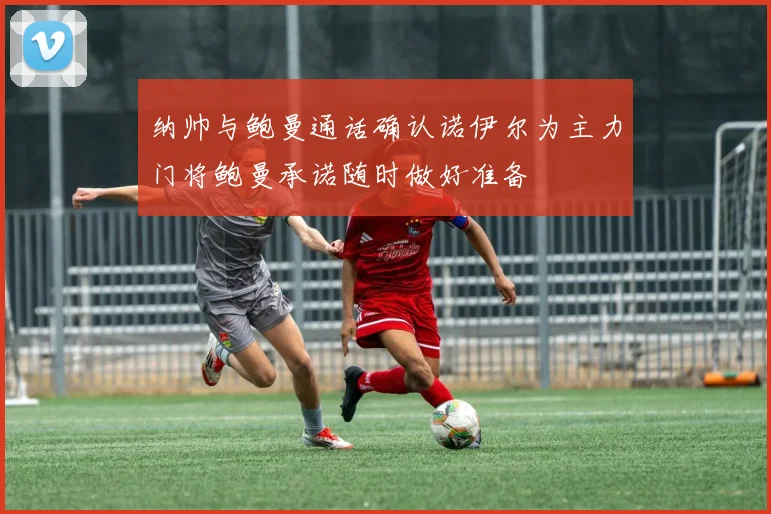 纳帅与鲍曼通话确认诺伊尔为主力门将鲍曼承诺随时做好准备