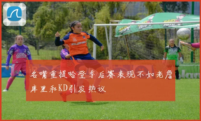 名嘴重提哈登季后赛表现不如老詹库里和KD引发热议