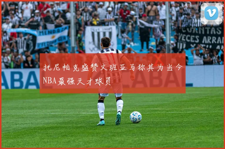 托尼帕克盛赞文班亚马称其为当今NBA最强天才球员