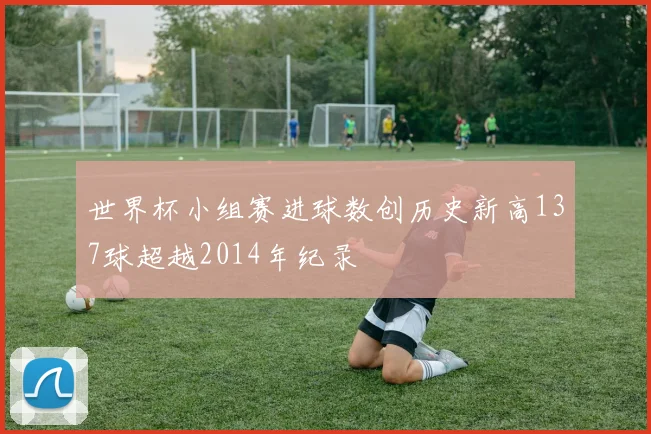 世界杯小组赛进球数创历史新高137球超越2014年纪录