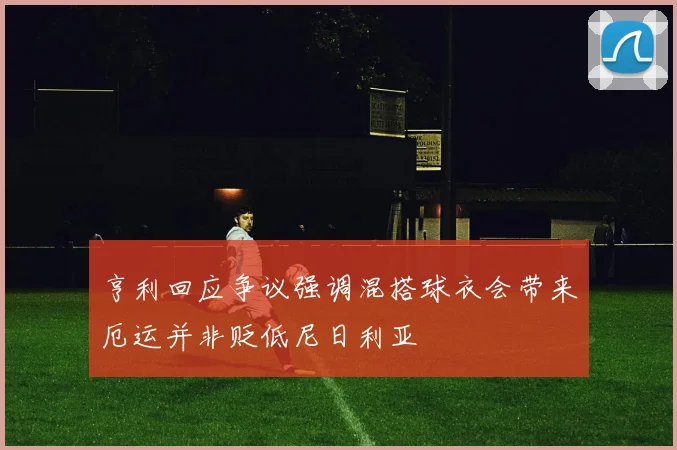 亨利回应争议强调混搭球衣会带来厄运并非贬低尼日利亚