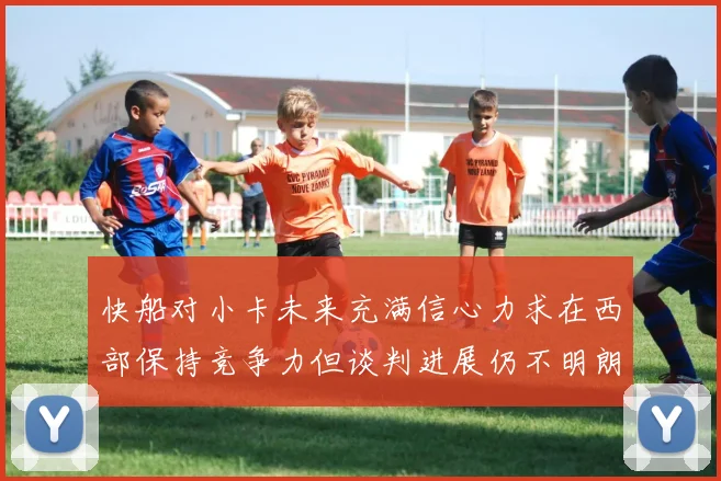 快船对小卡未来充满信心力求在西部保持竞争力但谈判进展仍不明朗