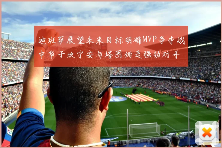 迪班萨展望未来目标明确MVP争夺战中华子坎宁安与塔图姆是强劲对手