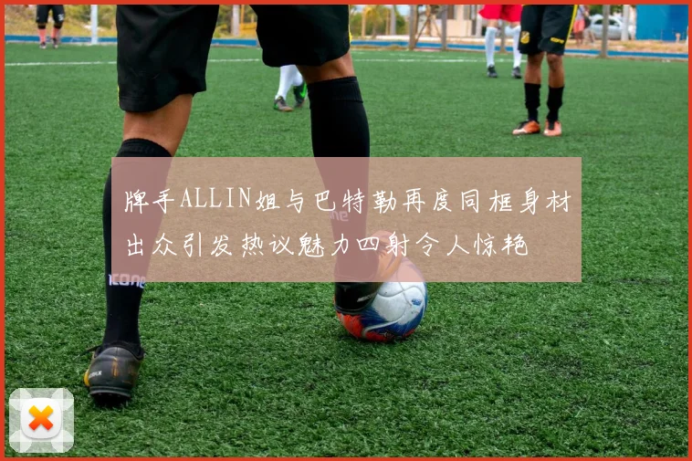 牌手ALLIN姐与巴特勒再度同框身材出众引发热议魅力四射令人惊艳