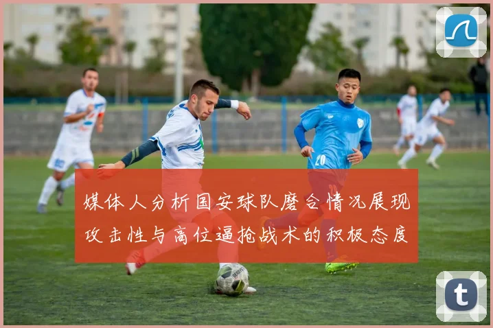 媒体人分析国安球队磨合情况展现攻击性与高位逼抢战术的积极态度