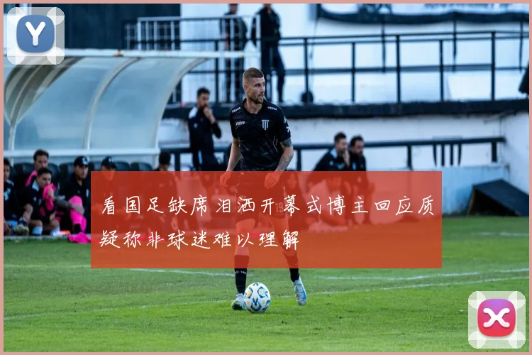 看国足缺席泪洒开幕式博主回应质疑称非球迷难以理解