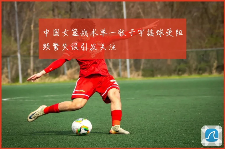 中国女篮战术单一张子宇接球受阻频繁失误引发关注