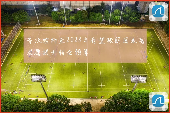 齐沃续约至2028年有望涨薪国米高层愿提升转会预算