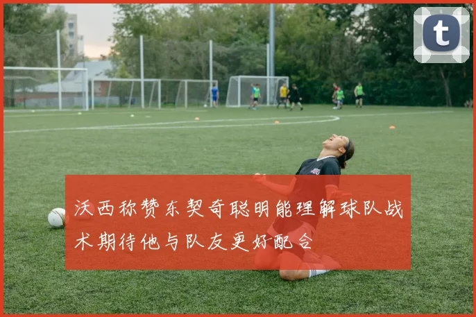 沃西称赞东契奇聪明能理解球队战术期待他与队友更好配合