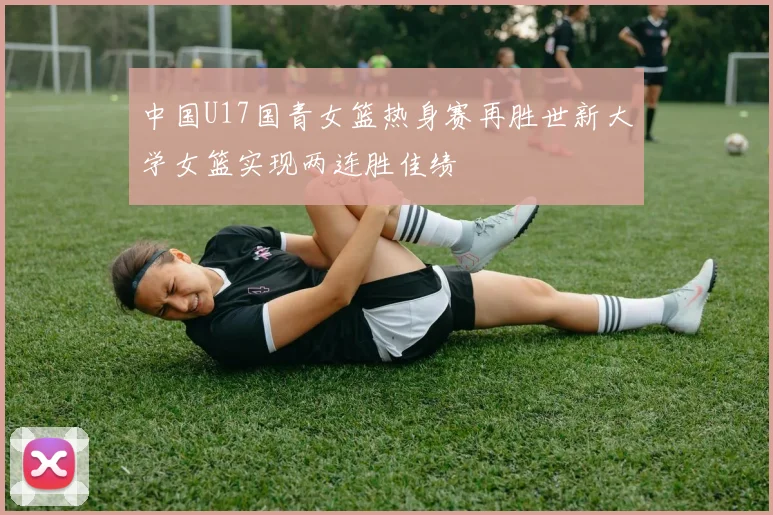 中国U17国青女篮热身赛再胜世新大学女篮实现两连胜佳绩