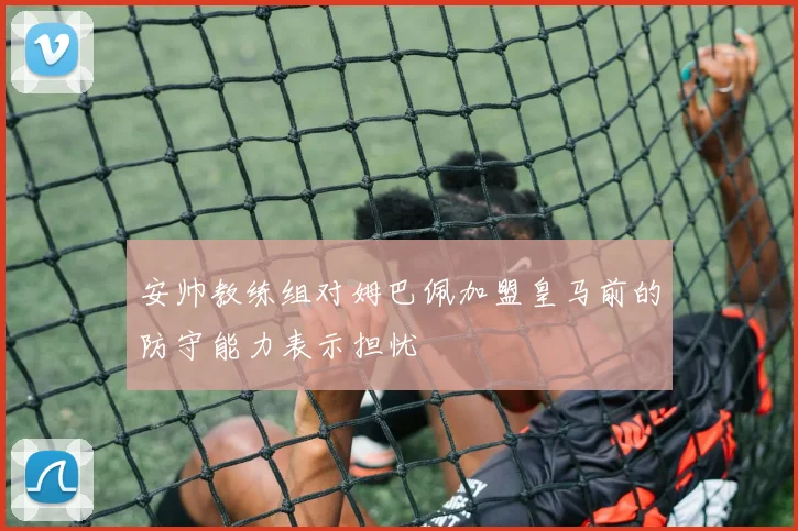 安帅教练组对姆巴佩加盟皇马前的防守能力表示担忧