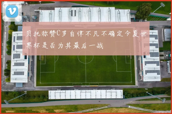 贝托称赞C罗自律不凡不确定今夏世界杯是否为其最后一战