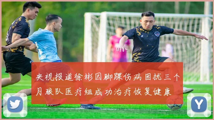 央视报道徐彬因脚踝伤病困扰三个月狼队医疗组成功治疗恢复健康