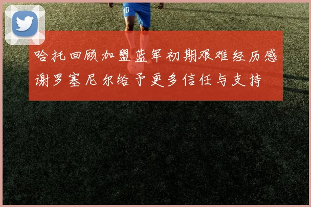哈托回顾加盟蓝军初期艰难经历感谢罗塞尼尔给予更多信任与支持