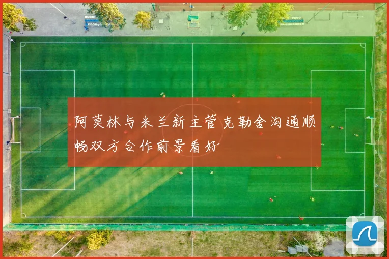 阿莫林与米兰新主管克勒舍沟通顺畅双方合作前景看好